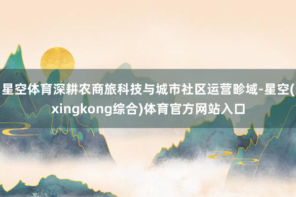 星空体育深耕农商旅科技与城市社区运营畛域-星空(xingkong综合)体育官方网站入口
