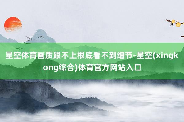 星空体育画质跟不上根底看不到细节-星空(xingkong综合)体育官方网站入口