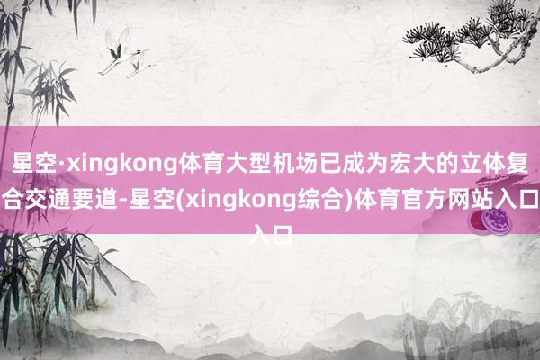 星空·xingkong体育大型机场已成为宏大的立体复合交通要道-星空(xingkong综合)体育官方网站入口