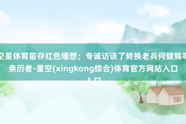 空星体育留存红色缅想；专诚访谈了转换老兵何健辉等亲历者-星空(xingkong综合)体育官方网站入口