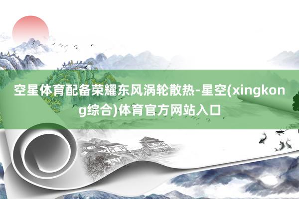 空星体育配备荣耀东风涡轮散热-星空(xingkong综合)体育官方网站入口