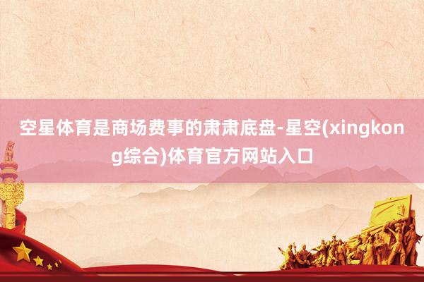空星体育是商场费事的肃肃底盘-星空(xingkong综合)体育官方网站入口