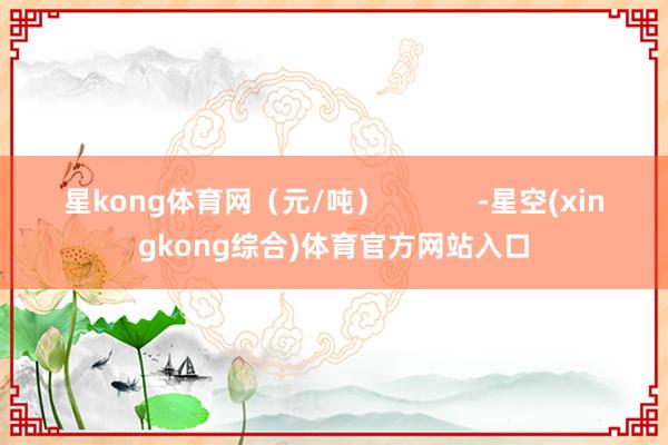 星kong体育网（元/吨）            -星空(xingkong综合)体育官方网站入口