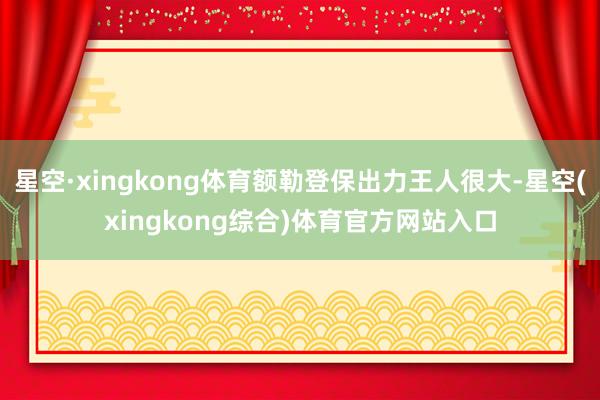 星空·xingkong体育额勒登保出力王人很大-星空(xingkong综合)体育官方网站入口