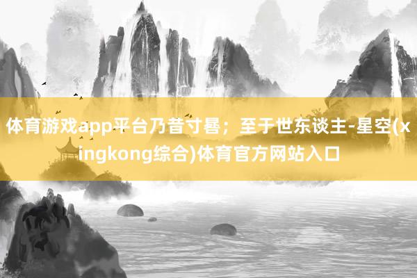 体育游戏app平台乃昔寸晷；至于世东谈主-星空(xingkong综合)体育官方网站入口