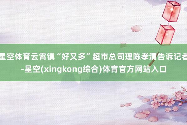星空体育云霄镇“好又多”超市总司理陈孝渭告诉记者-星空(xingkong综合)体育官方网站入口