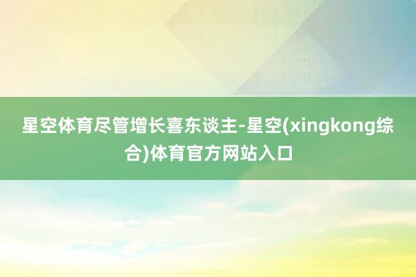 星空体育　　尽管增长喜东谈主-星空(xingkong综合)体育官方网站入口