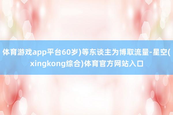 体育游戏app平台60岁)等东谈主为博取流量-星空(xingkong综合)体育官方网站入口