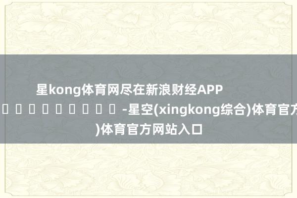 星kong体育网尽在新浪财经APP            													-星空(xingkong综合)体育官方网站入口
