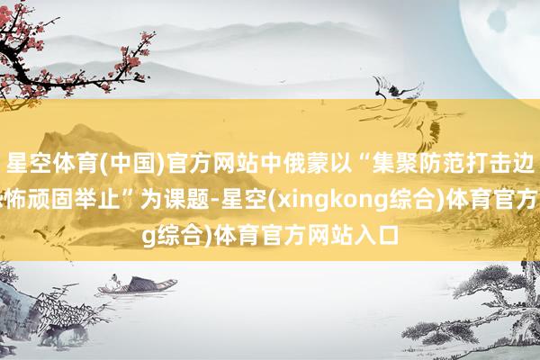 星空体育(中国)官方网站中俄蒙以“集聚防范打击边境地区恐怖顽固举止”为课题-星空(xingkong综合)体育官方网站入口