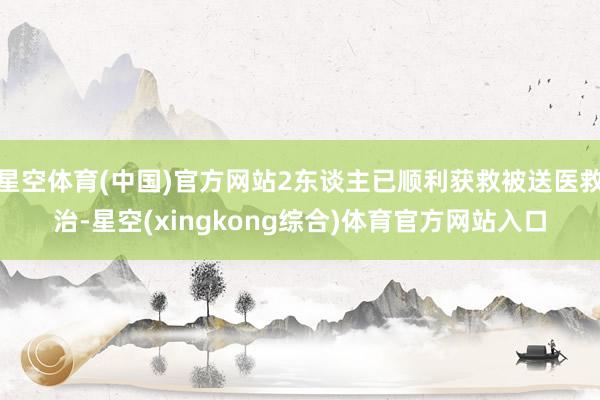 星空体育(中国)官方网站2东谈主已顺利获救被送医救治-星空(xingkong综合)体育官方网站入口