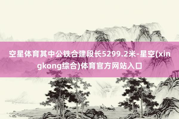 空星体育其中公铁合建段长5299.2米-星空(xingkong综合)体育官方网站入口