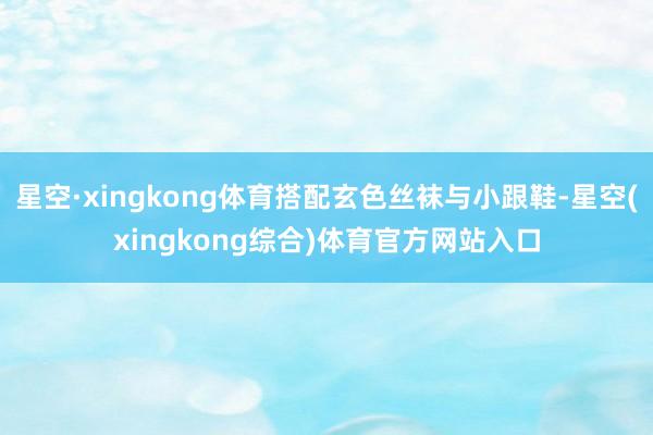 星空·xingkong体育搭配玄色丝袜与小跟鞋-星空(xingkong综合)体育官方网站入口
