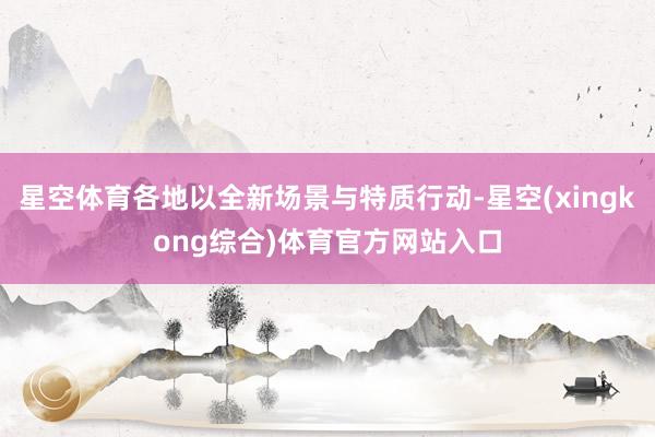 星空体育各地以全新场景与特质行动-星空(xingkong综合)体育官方网站入口