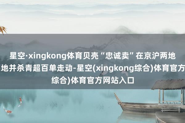 星空·xingkong体育贝壳“忠诚卖”在京沪两地的快速落地并杀青超百单走动-星空(xingkong综合)体育官方网站入口