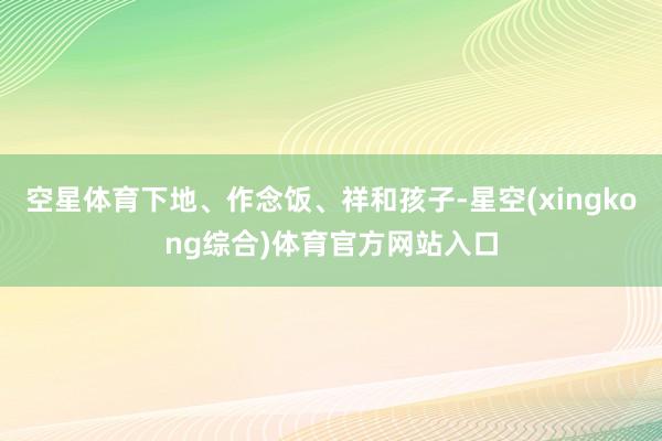 空星体育下地、作念饭、祥和孩子-星空(xingkong综合)体育官方网站入口