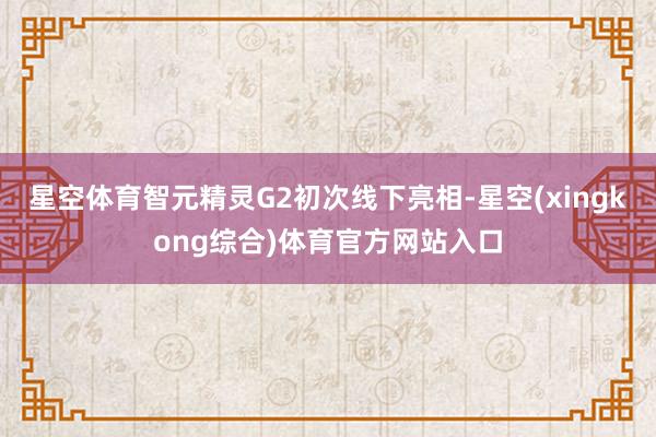 星空体育智元精灵G2初次线下亮相-星空(xingkong综合)体育官方网站入口