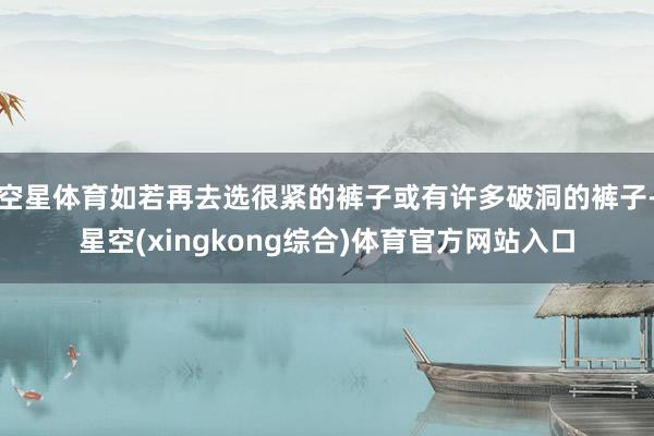空星体育如若再去选很紧的裤子或有许多破洞的裤子-星空(xingkong综合)体育官方网站入口