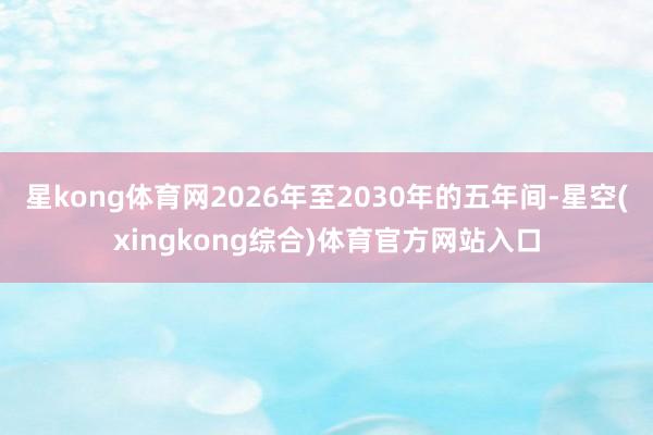 星kong体育网2026年至2030年的五年间-星空(xingkong综合)体育官方网站入口