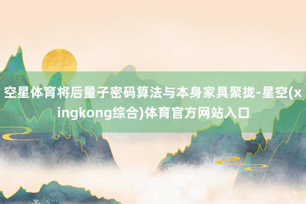 空星体育将后量子密码算法与本身家具聚拢-星空(xingkong综合)体育官方网站入口