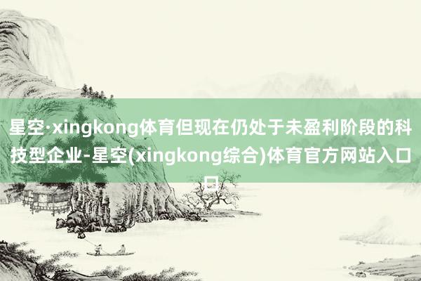 星空·xingkong体育但现在仍处于未盈利阶段的科技型企业-星空(xingkong综合)体育官方网站入口