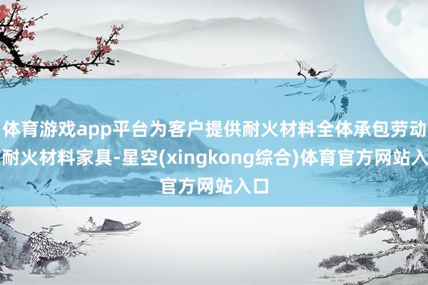 体育游戏app平台为客户提供耐火材料全体承包劳动及耐火材料家具-星空(xingkong综合)体育官方网站入口