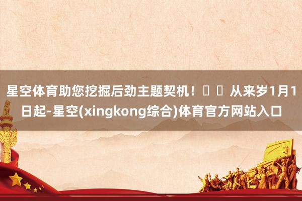 星空体育助您挖掘后劲主题契机！		　　从来岁1月1日起-星空(xingkong综合)体育官方网站入口