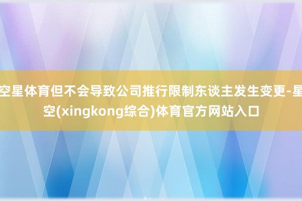 空星体育但不会导致公司推行限制东谈主发生变更-星空(xingkong综合)体育官方网站入口
