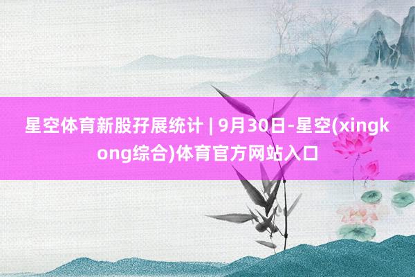 星空体育新股孖展统计 | 9月30日-星空(xingkong综合)体育官方网站入口