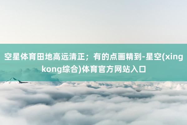 空星体育田地高远清正；有的点画精到-星空(xingkong综合)体育官方网站入口