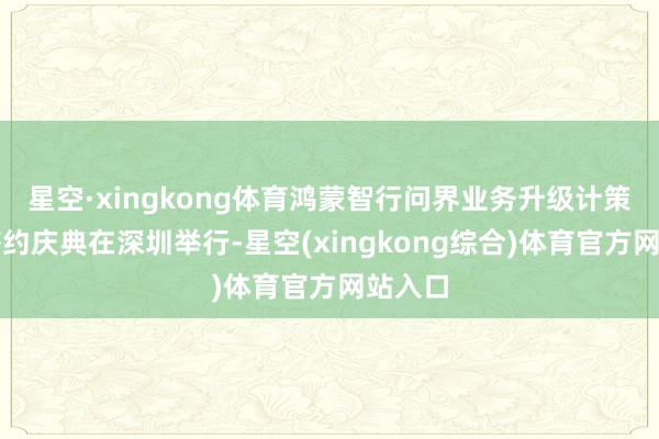 星空·xingkong体育鸿蒙智行问界业务升级计策互助签约庆典在深圳举行-星空(xingkong综合)体育官方网站入口