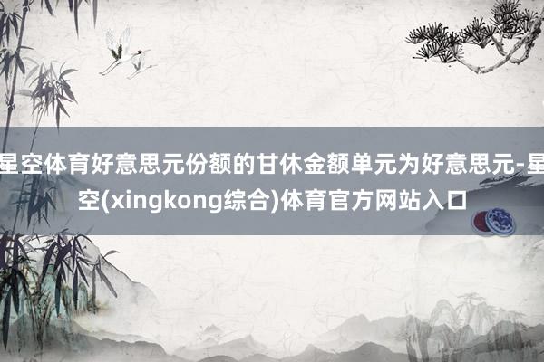 星空体育好意思元份额的甘休金额单元为好意思元-星空(xingkong综合)体育官方网站入口