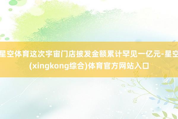 星空体育这次宇宙门店披发金额累计罕见一亿元-星空(xingkong综合)体育官方网站入口