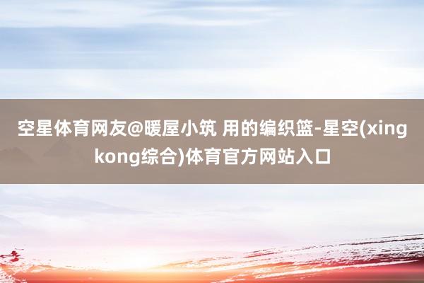 空星体育网友@暖屋小筑 用的编织篮-星空(xingkong综合)体育官方网站入口