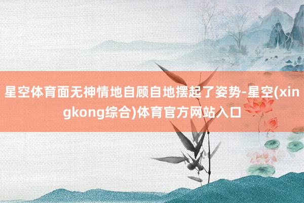 星空体育面无神情地自顾自地摆起了姿势-星空(xingkong综合)体育官方网站入口