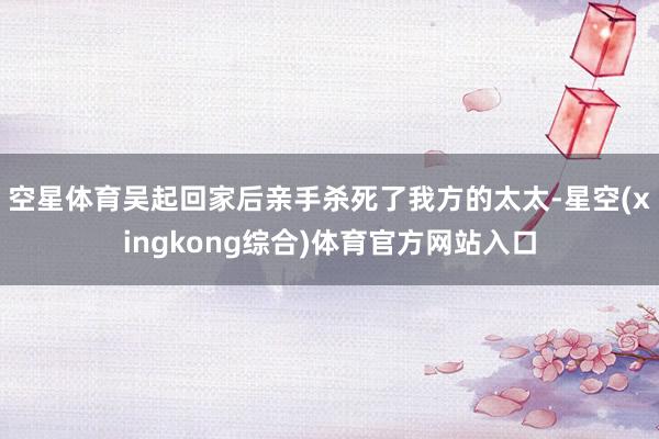 空星体育吴起回家后亲手杀死了我方的太太-星空(xingkong综合)体育官方网站入口