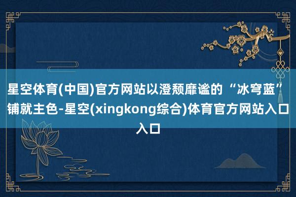 星空体育(中国)官方网站以澄颓靡谧的 “冰穹蓝” 铺就主色-星空(xingkong综合)体育官方网站入口