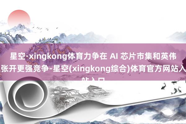 星空·xingkong体育力争在 AI 芯片市集和英伟达张开更强竞争-星空(xingkong综合)体育官方网站入口
