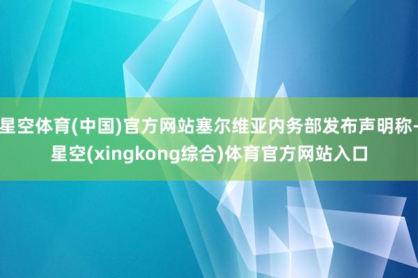 星空体育(中国)官方网站塞尔维亚内务部发布声明称-星空(xingkong综合)体育官方网站入口